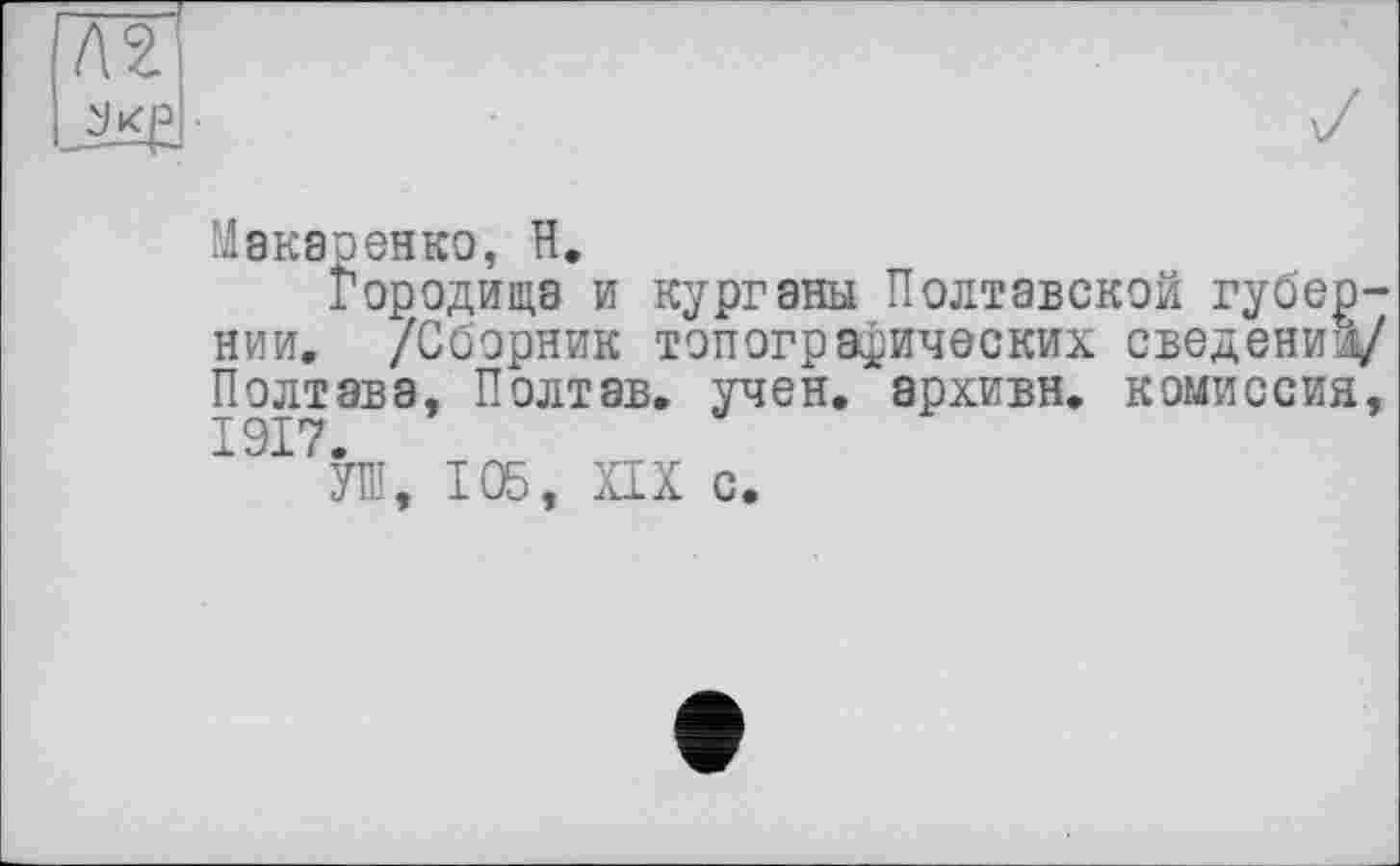 ﻿7Ш
Макаренко, H.
Городища и курганы Полтавской губернии, /Сборник топографических сведении/ Полтава, Полтав. учен, архивн. комиссия, 1917.
УШ, 105, XIX с.